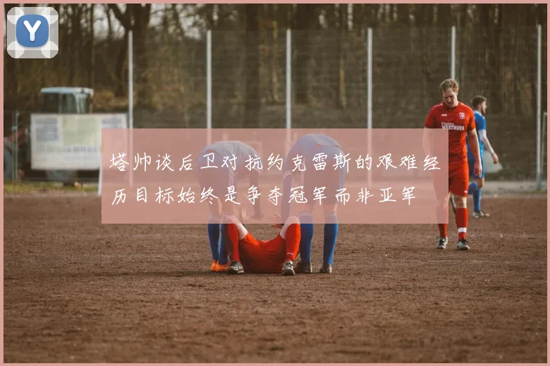 塔帅谈后卫对抗约克雷斯的艰难经历目标始终是争夺冠军而非亚军