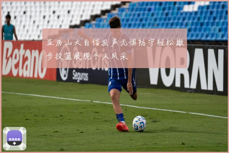 亚历山大自信发声无惧防守轻松撤步投篮展现个人风采
