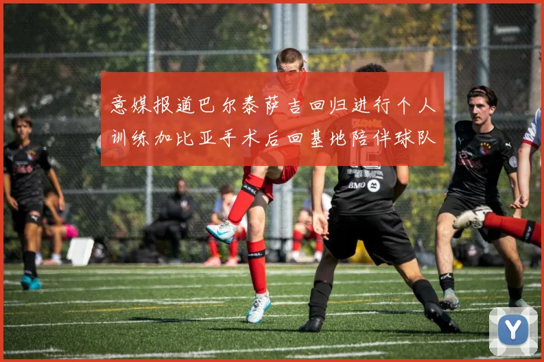 意媒报道巴尔泰萨吉回归进行个人训练加比亚手术后回基地陪伴球队恢复状态