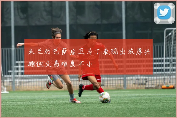 米兰对巴萨后卫马丁表现出浓厚兴趣但交易难度不小