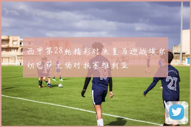 西甲第28轮精彩对决皇马迎战埃尔切巴萨主场对抗塞维利亚