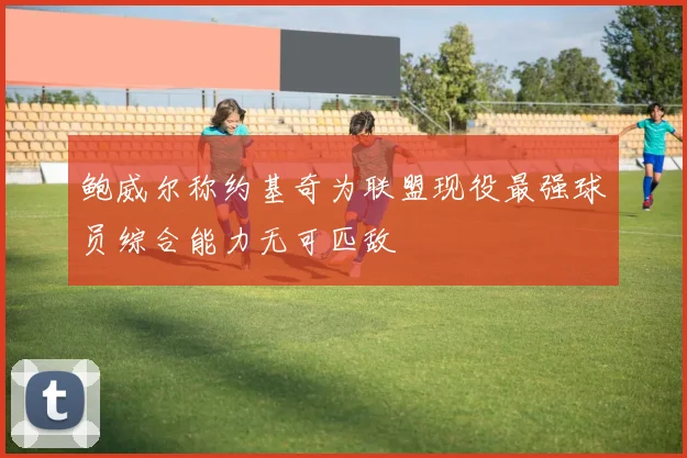 鲍威尔称约基奇为联盟现役最强球员综合能力无可匹敌