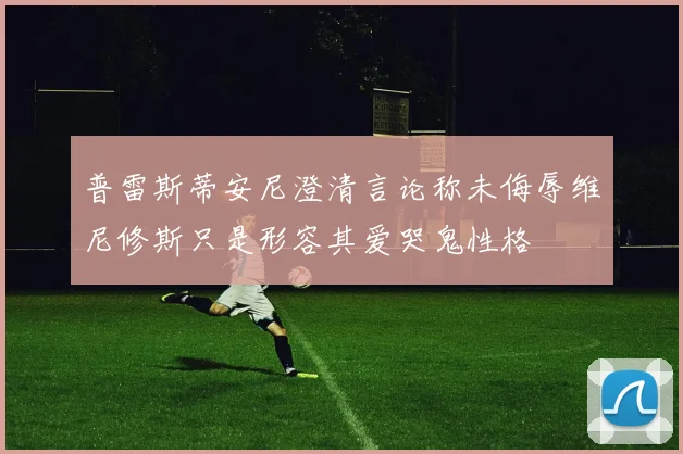 普雷斯蒂安尼澄清言论称未侮辱维尼修斯只是形容其爱哭鬼性格