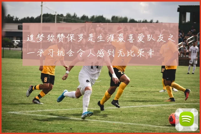 追梦称赞保罗是生涯最喜爱队友之一学习机会令人感到无比荣幸