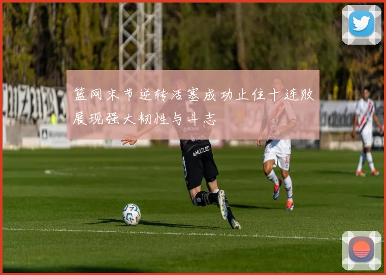 篮网末节逆转活塞成功止住十连败展现强大韧性与斗志