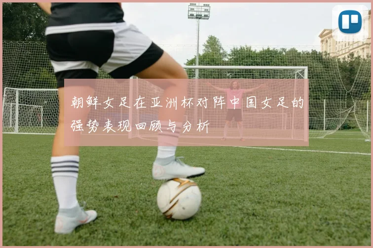 朝鲜女足在亚洲杯对阵中国女足的强势表现回顾与分析
