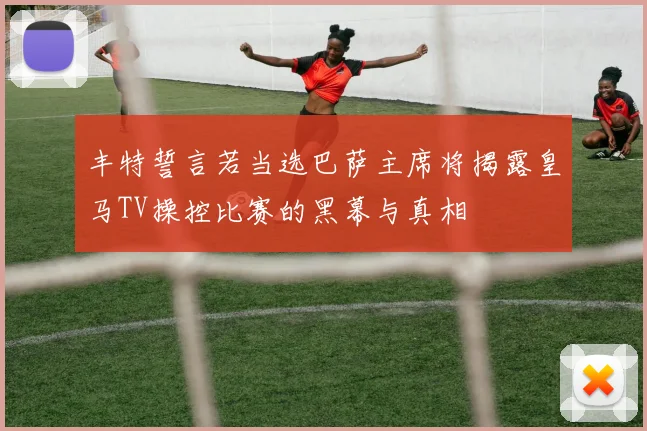丰特誓言若当选巴萨主席将揭露皇马TV操控比赛的黑幕与真相