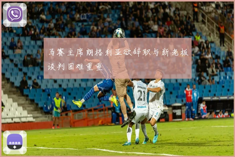 马赛主席朗格利亚欲辞职与新老板谈判困难重重