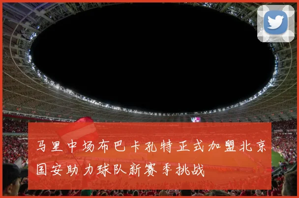 马里中场布巴卡孔特正式加盟北京国安助力球队新赛季挑战
