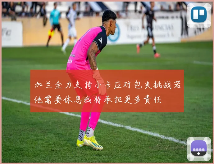 加兰全力支持小卡应对包夹挑战若他需要休息我将承担更多责任