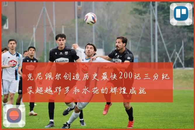 克尼佩尔创造历史最快200记三分纪录超越邓罗和水花的辉煌成就