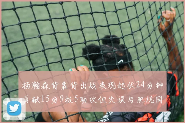 杨瀚森背靠背出战表现起伏24分钟贡献15分9板5助攻但失误与犯规同样引人关注