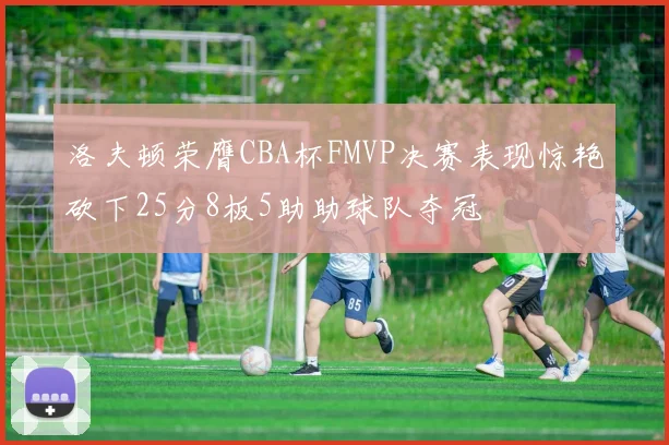 洛夫顿荣膺CBA杯FMVP决赛表现惊艳砍下25分8板5助助球队夺冠