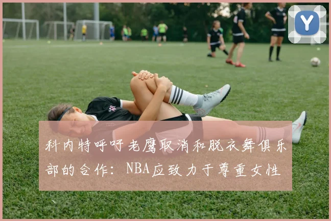 科内特呼吁老鹰取消和脱衣舞俱乐部的合作：NBA应致力于尊重女性