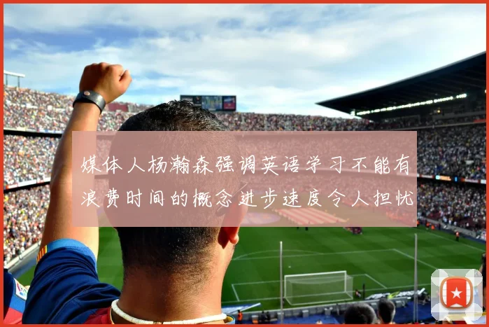 媒体人杨瀚森强调英语学习不能有浪费时间的概念进步速度令人担忧