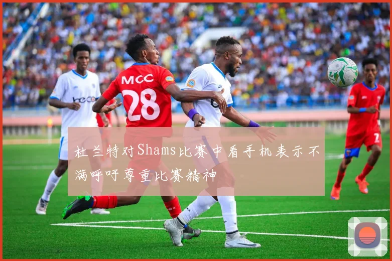 杜兰特对Shams比赛中看手机表示不满呼吁尊重比赛精神