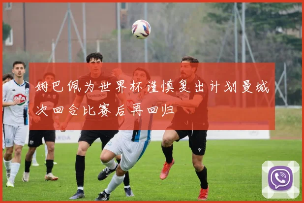 姆巴佩为世界杯谨慎复出计划曼城次回合比赛后再回归