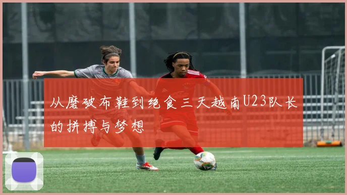 从磨破布鞋到绝食三天越南U23队长的拼搏与梦想