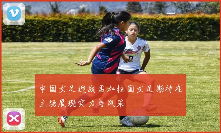 中国女足迎战孟加拉国女足期待在主场展现实力与风采